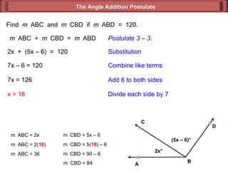 Find  m  ABC  and  m  CBD  if  m  ABD  =  120. m  ABC  +  m  CBD  =  m  ABD Postulate 3 – 3. 2x  +  (5x – 6)  =  120 Substitution 7x – 6 = 120 Combine like terms 7x = 126 x = 18 Add 6 to both sides Divide each side by 7 m  ABC = 2x m  ABC = 2( 18 ) m  ABC = 36 m  CBD = 5x – 6  m  CBD = 5( 18 ) – 6  m  CBD = 90 – 6  m  CBD = 84  The Angle Addition Postulate 2x ° (5x – 6) ° B D C A 