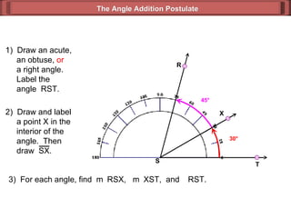 1)  Draw an acute,   an obtuse,  or   a right angle.   Label the   angle  RST. 3)  For each angle, find  m  RSX,  m  XST,  and   RST. 30 ° 45 ° The Angle Addition Postulate R T S 2)  Draw and label   a point X in the   interior of the    angle.  Then    draw  SX. X 