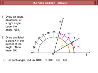 1)  Draw an acute,   an obtuse,  or   a right angle.   Label the   angle  RST. 3)  For each angle, find  m  RSX,  m  XST,  and   RST. 30 ° 45 ° 75 ° The Angle Addition Postulate R T S 2)  Draw and label   a point X in the   interior of the    angle.  Then    draw  SX. X 