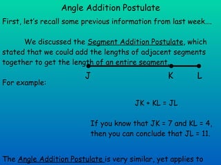 Angle Addition Postulate First, let’s recall some previous information from last week…. We discussed the  Segment Addition Postulate , which stated that we could add the lengths of adjacent segments together to get the length of an entire segment. For example: JK + KL = JL If you know that JK = 7 and KL = 4,  then you can conclude that JL = 11. The  Angle Addition Postulate  is very similar, yet applies to angles.  It allows us to add the measures of adjacent angles together to find the measure of a bigger angle… J K L 