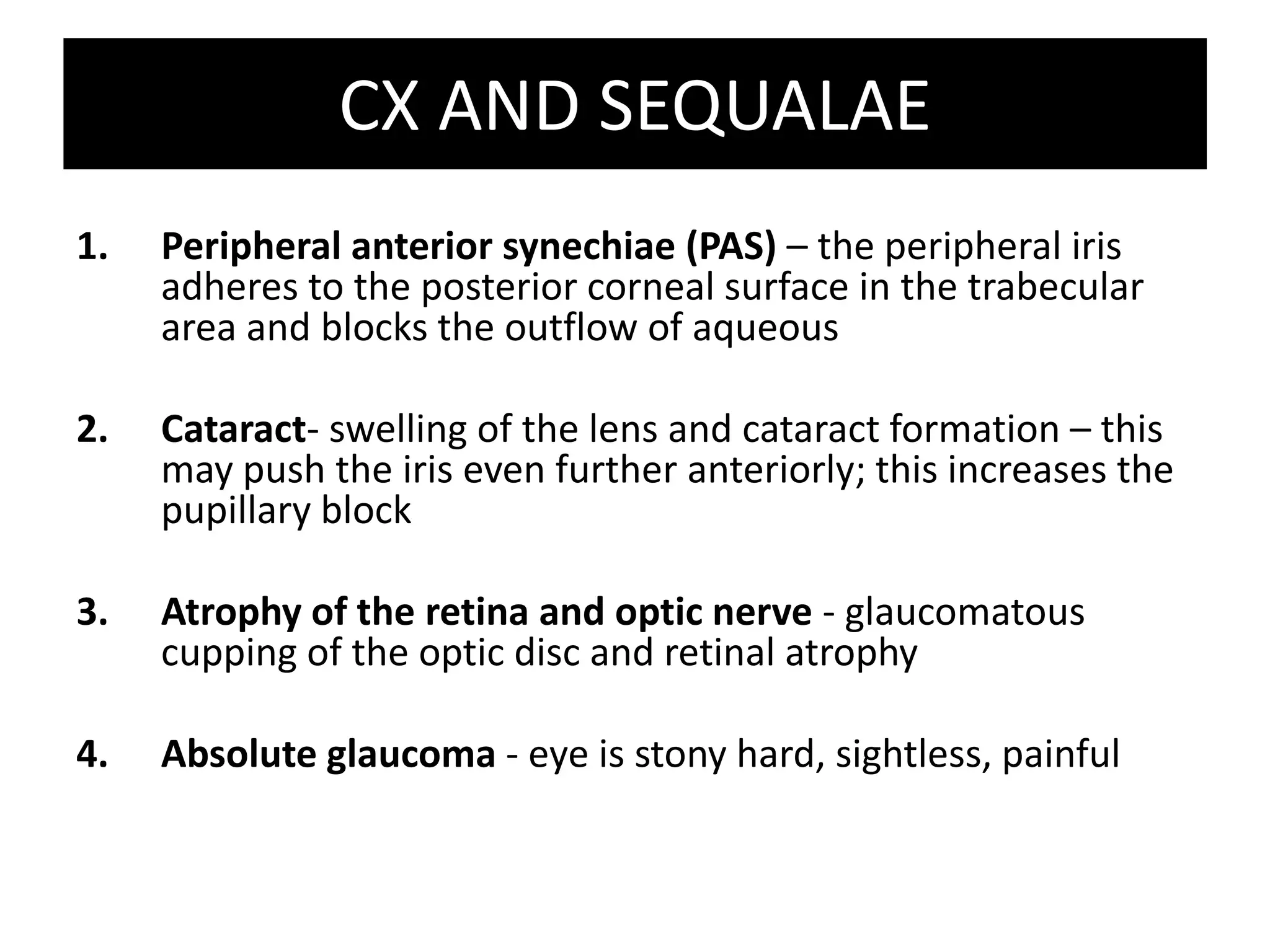 CX AND SEQUALAEPeripheral anterior synechiae (PAS) – the peripheral iris adheres to the posterior corneal surface in the trabecular area and blocks the outflow of aqueousCataract- swelling of the lens and cataract formation – this may push the iris even further anteriorly; this increases the pupillary blockAtrophy of the retina and optic nerve - glaucomatous cupping of the optic disc and retinal atrophyAbsolute glaucoma - eye is stony hard, sightless, painful