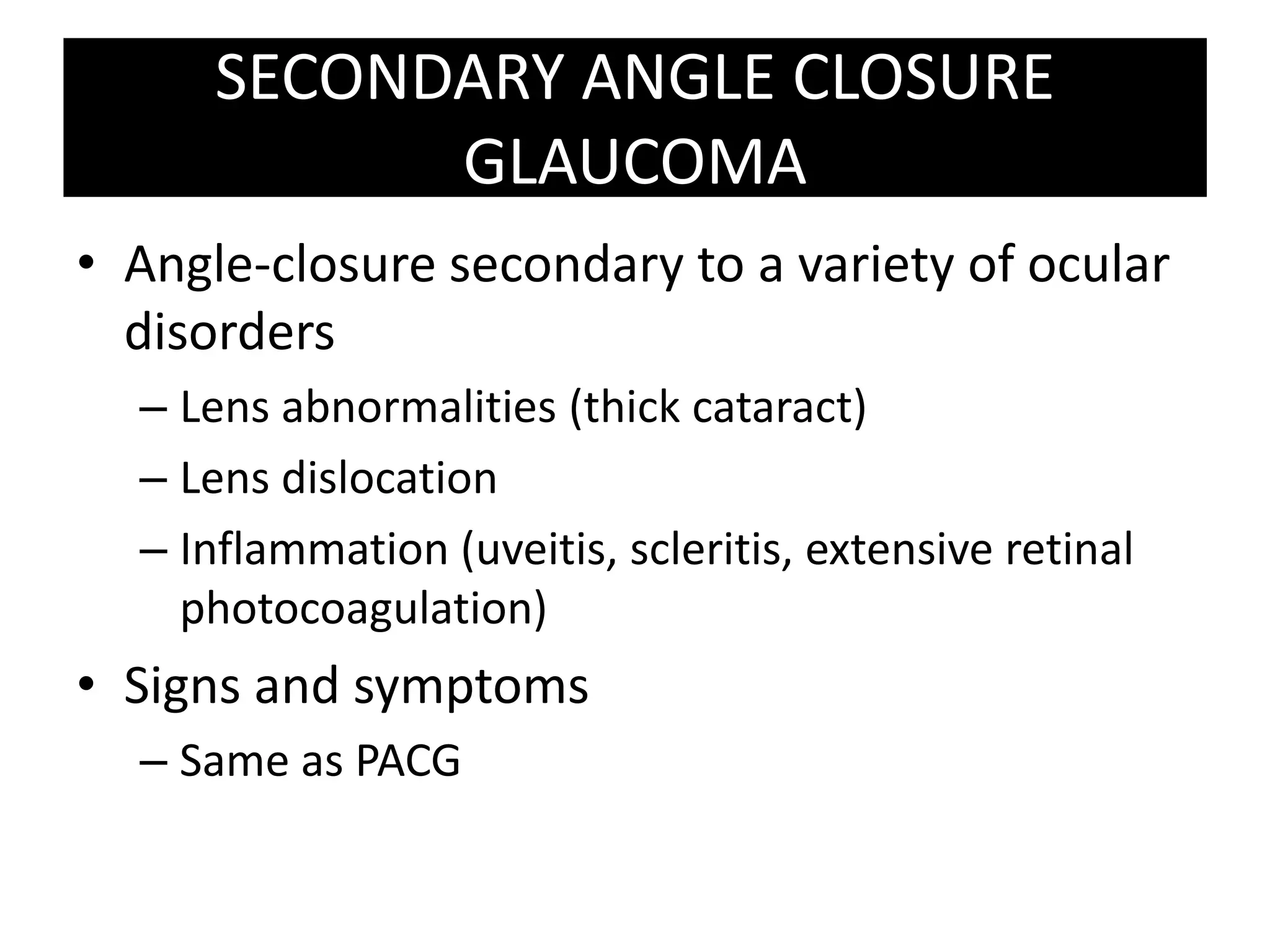SECONDARY ANGLE CLOSURE GLAUCOMAAngle-closure secondary to a variety of ocular disordersLens abnormalities (thick cataract)Lens dislocationInflammation (uveitis, scleritis, extensive retinal photocoagulation)Signs and symptoms Same as PACG