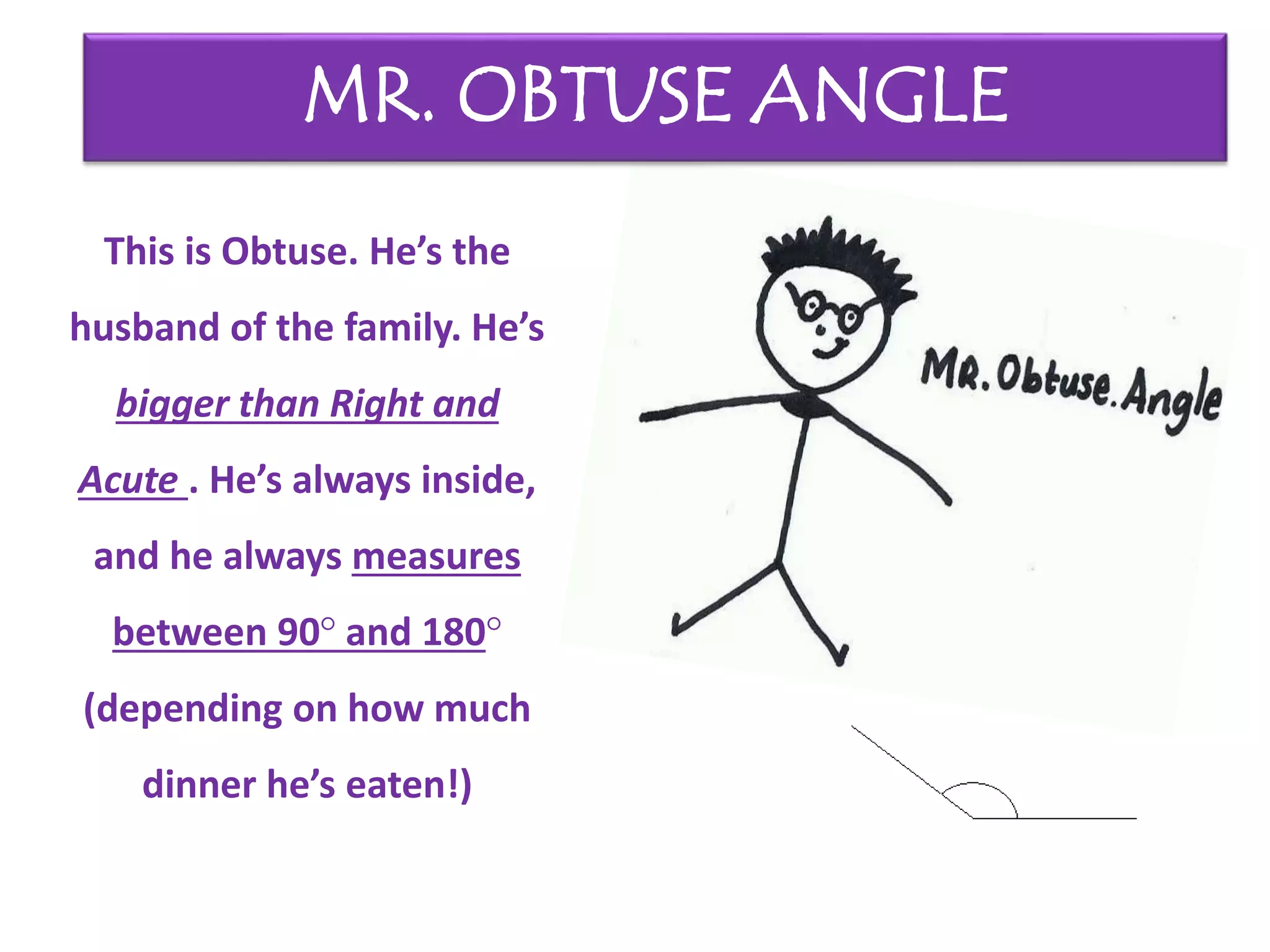 This is Obtuse. He’s the
husband of the family. He’s
bigger than Right and
Acute . He’s always inside,
and he always measures
between 90° and 180°
(depending on how much
dinner he’s eaten!)
MR. OBTUSE ANGLE
 