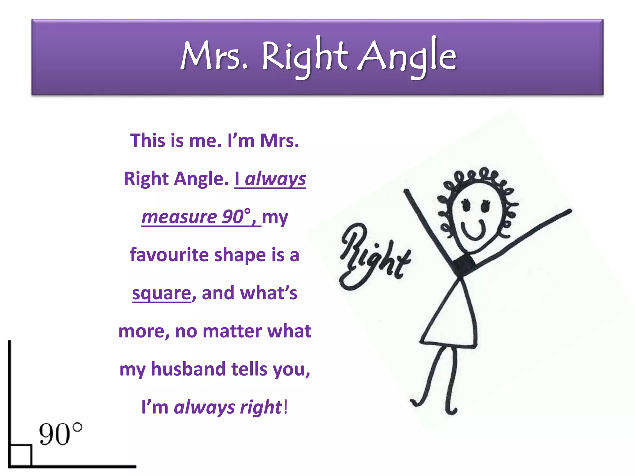 Mrs. Right Angle
This is me. I’m Mrs.
Right Angle. I always
measure 90°, my
favourite shape is a
square, and what’s
more, no matter what
my husband tells you,
I’m always right!
 