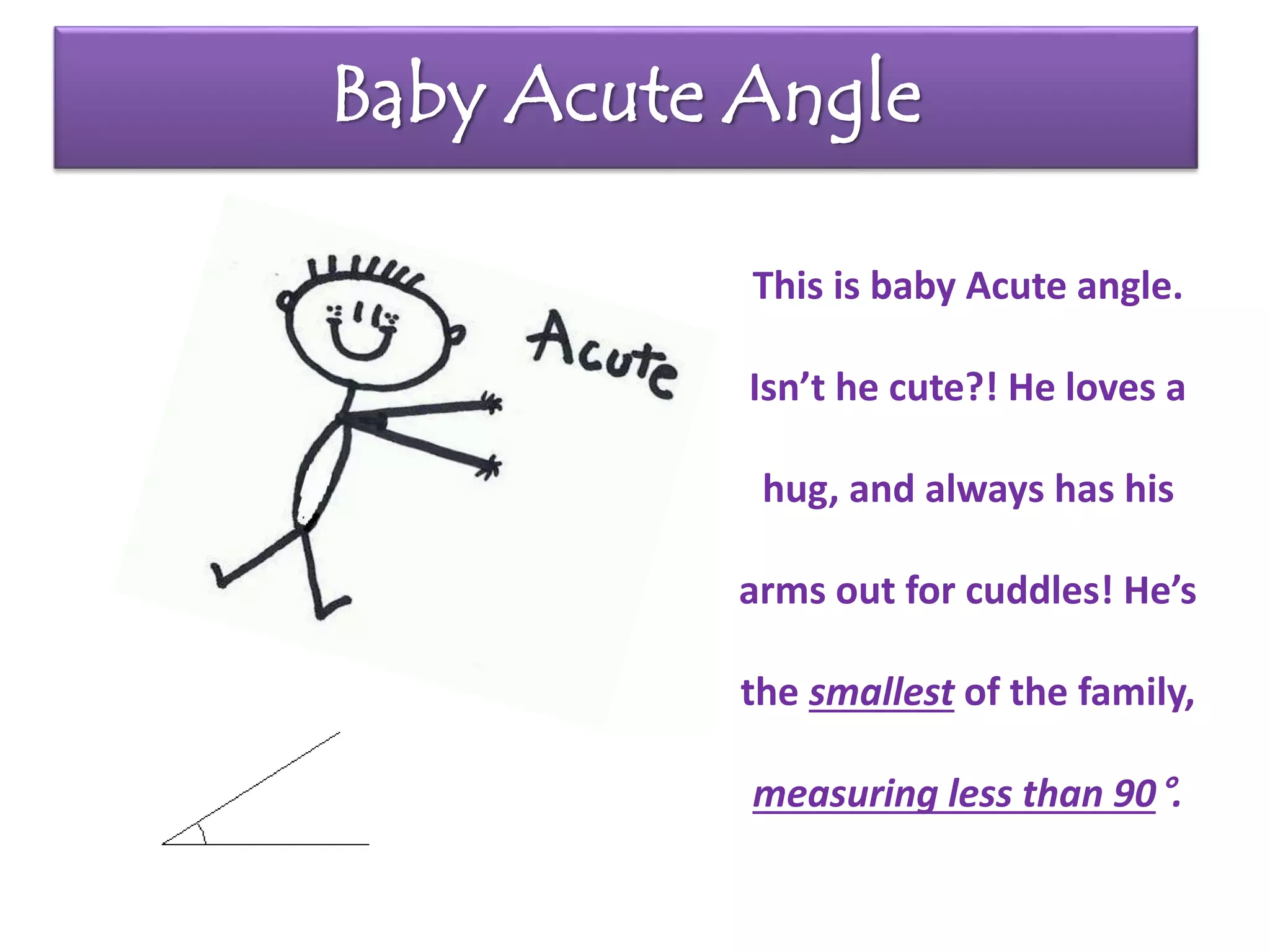 Baby Acute Angle
This is baby Acute angle.
Isn’t he cute?! He loves a
hug, and always has his
arms out for cuddles! He’s
the smallest of the family,
measuring less than 90°.
 