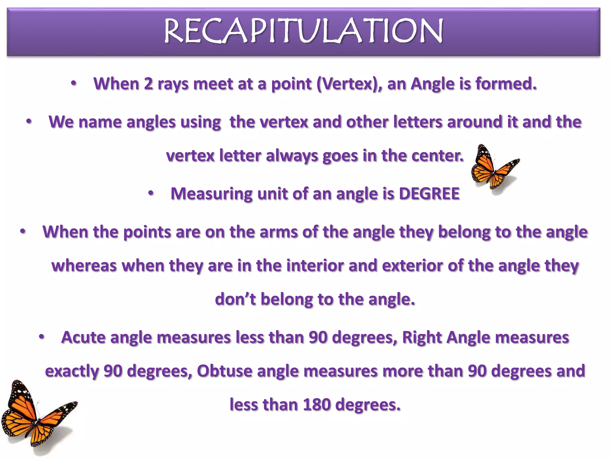 RECAPITULATION
• When 2 rays meet at a point (Vertex), an Angle is formed.
• We name angles using the vertex and other letters around it and the
vertex letter always goes in the center.
• Measuring unit of an angle is DEGREE
• When the points are on the arms of the angle they belong to the angle
whereas when they are in the interior and exterior of the angle they
don’t belong to the angle.
• Acute angle measures less than 90 degrees, Right Angle measures
exactly 90 degrees, Obtuse angle measures more than 90 degrees and
less than 180 degrees.
 