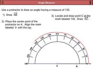 Use a protractor to draw an angle having a measure of 135. 2)  Place the center point of the   protractor on A.  Align the mark   labeled  0  with the ray. Angle Measure 1)  Draw  AB 3)  Locate and draw point C at the   mark labeled 135.  Draw  AC. A B 