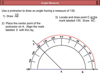 Use a protractor to draw an angle having a measure of 135. 2)  Place the center point of the   protractor on A.  Align the mark   labeled  0  with the ray. Angle Measure 1)  Draw  AB 3)  Locate and draw point C at the   mark labeled 135.  Draw  AC. C A B 