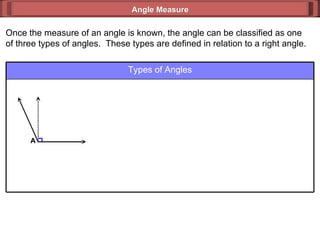 Once the measure of an angle is known, the angle can be classified as one of three types of angles.  These types are defined in relation to a right angle. Angle Measure Types of Angles A 