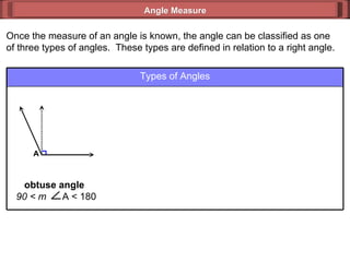 Once the measure of an angle is known, the angle can be classified as one of three types of angles.  These types are defined in relation to a right angle. Angle Measure Types of Angles obtuse angle  90 < m  A < 180 A 