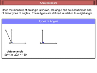 Once the measure of an angle is known, the angle can be classified as one of three types of angles.  These types are defined in relation to a right angle. Angle Measure Types of Angles A obtuse angle  90 < m  A < 180 A 