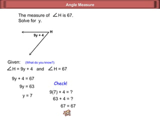 Given:  (What do you know?) 9y + 4 = 67 9y = 63 y = 7 9(7) + 4 = ? 63 + 4 = ? 67 = 67 Check! Angle Measure 9y + 4 H  The measure of  H is 67. Solve for  y. H = 9y + 4  and  H = 67 