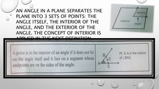 AN ANGLE IN A PLANE SEPARATES THE
PLANE INTO 3 SETS OF POINTS: THE
ANGLE ITSELF, THE INTERIOR OF THE
ANGLE, AND THE EXTERIOR OF THE
ANGLE. THE CONCEPT OF INTERIOR IS
APPLIED IN THE NEXT DEFINITION.
 