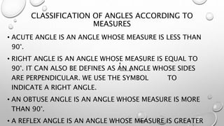 CLASSIFICATION OF ANGLES ACCORDING TO
MEASURES
• ACUTE ANGLE IS AN ANGLE WHOSE MEASURE IS LESS THAN
90°.
• RIGHT ANGLE IS AN ANGLE WHOSE MEASURE IS EQUAL TO
90°. IT CAN ALSO BE DEFINES AS AN ANGLE WHOSE SIDES
ARE PERPENDICULAR. WE USE THE SYMBOL TO
INDICATE A RIGHT ANGLE.
• AN OBTUSE ANGLE IS AN ANGLE WHOSE MEASURE IS MORE
THAN 90°.
• A REFLEX ANGLE IS AN ANGLE WHOSE MEASURE IS GREATER
 