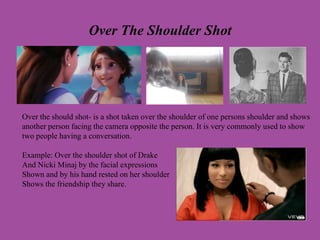 Over The Shoulder Shot
Over the should shot- is a shot taken over the shoulder of one persons shoulder and shows
another person facing the camera opposite the person. It is very commonly used to show
two people having a conversation.
Example: Over the shoulder shot of Drake
And Nicki Minaj by the facial expressions
Shown and by his hand rested on her shoulder
Shows the friendship they share.
 
