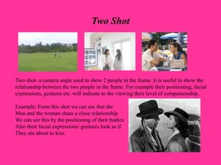 Two Shot
Two shot- a camera angle used to show 2 people in the frame. It is useful to show the
relationship between the two people in the frame. For example their positioning, facial
expressions, gestures etc. will indicate to the viewing their level of companionship.
Example: From this shot we can see that the
Man and the woman share a close relationship
We can see this by the positioning of their bodies
Also their facial expressions/ gestures look as if
They are about to kiss.
 