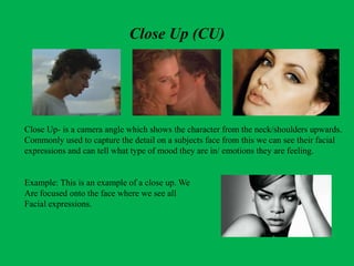 Close Up (CU)
Close Up- is a camera angle which shows the character from the neck/shoulders upwards.
Commonly used to capture the detail on a subjects face from this we can see their facial
expressions and can tell what type of mood they are in/ emotions they are feeling.
Example: This is an example of a close up. We
Are focused onto the face where we see all
Facial expressions.
 
