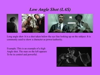 Low Angle Shot (LAS)
Long angle shot- It is a shot taken below the eye line looking up on the subject. It is
commonly used to show a character as power/authority.
Example: This is an example of a high
Angle shot. The man on the left appears
To be in control and powerful.
 