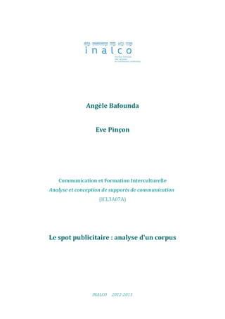 Angèle Bafounda


                  Eve Pinçon




   Communication et Formation Interculturelle
Analyse et conception de supports de communication
                   (ICL3A07A)




Le spot publicitaire : analyse d'un corpus




                 INALCO   2012-2013
 
