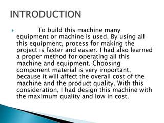  To build this machine many
equipment or machine is used. By using all
this equipment, process for making the
project is faster and easier. I had also learned
a proper method for operating all this
machine and equipment. Choosing
component material is very important,
because it will affect the overall cost of the
machine and the product quality. With this
consideration, I had design this machine with
the maximum quality and low in cost.
 