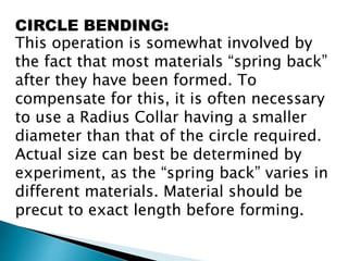 CIRCLE BENDING:
This operation is somewhat involved by
the fact that most materials “spring back”
after they have been formed. To
compensate for this, it is often necessary
to use a Radius Collar having a smaller
diameter than that of the circle required.
Actual size can best be determined by
experiment, as the “spring back” varies in
different materials. Material should be
precut to exact length before forming.
 