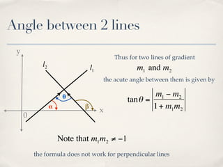 Angle between 2 lines
 y
                                         Thus for two lines of gradient
            l2                  l1               m1 and m2
                                     the acute angle between them is given by

                      θ                               m1 − m2
                                             tan θ =
                 α          β
                                     x               1 + m1m2
     0


                     Note that m1m2 ≠ −1
         the formula does not work for perpendicular lines
 