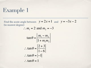 Example 1
Find the acute angle between   y = 2x + 1   and   y = −3x − 2
(to nearest degree)
                ∴ m1 = 2 and m2 = −3

                           m1 − m2
                   tan θ =
                           1 + m1m2
                           2+3
                 ∴ tan θ =
                           1− 6
                 ∴ tan θ = −1
                 ∴ tan θ = 1
 