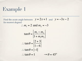 Example 1
Find the acute angle between   y = 2x + 1   and   y = −3x − 2
(to nearest degree)
                ∴ m1 = 2 and m2 = −3

                           m1 − m2
                   tan θ =
                           1 + m1m2
                           2+3
                 ∴ tan θ =
                           1− 6
                 ∴ tan θ = −1
                 ∴ tan θ = 1          → θ = 45°
 