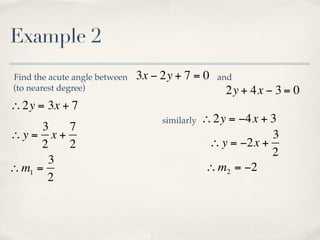 Example 2
Find the acute angle between   3x − 2y + 7 = 0    and
(to nearest degree)                                 2y + 4x − 3 = 0
∴2y = 3x + 7
                                    similarly   ∴2y = −4x + 3
      3  7
∴y = x +                                                     3
      2  2                                       ∴ y = −2x +
                                                             2
       3
∴ m1 =                                          ∴ m2 = −2
       2
 