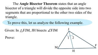 The Angle Bisector Theorem states that an angle
bisector of a triangle will divide the opposite side into two
segments that are proportional to the other two sides of the
triangle.
To prove this, let us analyze the following example.
Given: In △FJM, JH bisects ∠FJM
M
H
J
F
Prove: 1 2
 