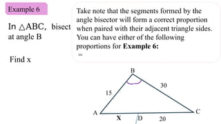 Example 6
Find x
Take note that the segments formed by the
angle bisector will form a correct proportion
when paired with their adjacent triangle sides.
You can have either of the following
proportions for Example 6:
=
B
20
X
30
15
C
A
D
In △ABC, bisect
at angle B
 
