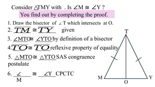 Consider TMY with . Is
△ ∠M ≅ ∠Y ?
You find out by completing the proof.
1. Draw the bisector of T which intersects at O.
∠
2. ______ ≅ ______ given
3. _____ ≅ ______by definition of a bisector
∠MTO ∠YTO
4. ____ ≅ _____reflexive property of equality
𝑇𝑂 𝑇𝑂
5. ______ ≅ ______SAS congruence
postulate
△MTO △YTO
𝑇𝑌
𝑇𝑀
6. ______ ≅ ______CPCTC
∠
M
∠Y
O
M Y
T
 