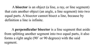 A bisector is an object (a line, a ray, or line segment)
that cuts another object (an angle, a line segment) into two
equal parts. A bisector cannot bisect a line, because by
definition a line is infinite.
A perpendicular bisector is a line segment that aside
from splitting another segment into two equal parts, it also
forms a right angle (90˚ or 90 degrees) with the said
segment.
 