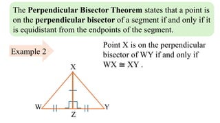 The Perpendicular Bisector Theorem states that a point is
on the perpendicular bisector of a segment if and only if it
is equidistant from the endpoints of the segment.
Z
W Y
X
Example 2
Point X is on the perpendicular
bisector of WY if and only if
WX ≅ XY .
 