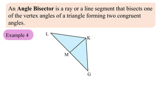 An Angle Bisector is a ray or a line segment that bisects one
of the vertex angles of a triangle forming two congruent
angles.
Example 4
M
L
G
K
 