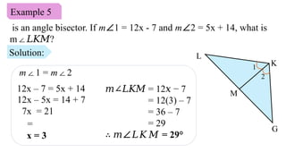 Example 5
is an angle bisector. If m∠1 = 12x - 7 and m∠2 = 5x + 14, what is
m ?
∠𝐿𝐾𝑀
M
L
G
K
1
2
Solution:
12x – 5x = 14 + 7
7x = 21
=
x = 3
𝑚∠𝐿𝐾𝑀 = 12 − 7
𝑥
= 12(3) – 7
= 36 – 7
= 29
∴ 𝑚∠𝐿𝐾𝑀 = 29°
m 1 =
∠ m 2
∠
12x – 7 = 5x + 14
 