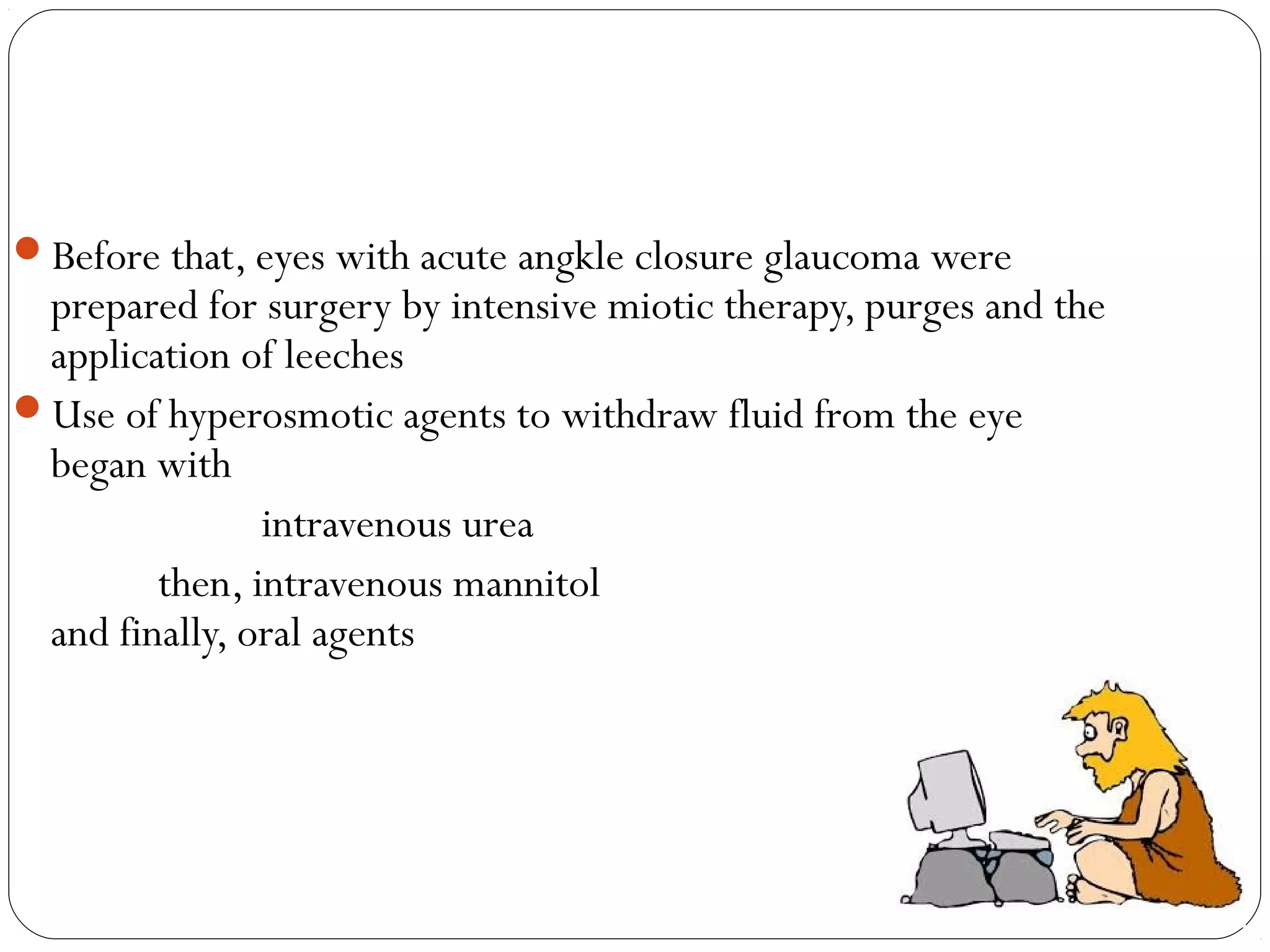 Before that, eyes with acute angkle closure glaucoma were
prepared for surgery by intensive miotic therapy, purges and the
application of leeches
Use of hyperosmotic agents to withdraw fluid from the eye
began with
intravenous urea
then, intravenous mannitol
and finally, oral agents
 
