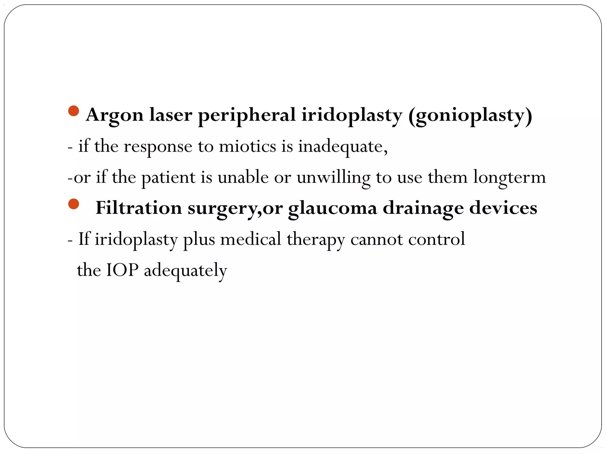 Argon laser peripheral iridoplasty (gonioplasty)
- if the response to miotics is inadequate,
-or if the patient is unable or unwilling to use them longterm
 Filtration surgery,or glaucoma drainage devices
- If iridoplasty plus medical therapy cannot control
the IOP adequately
 