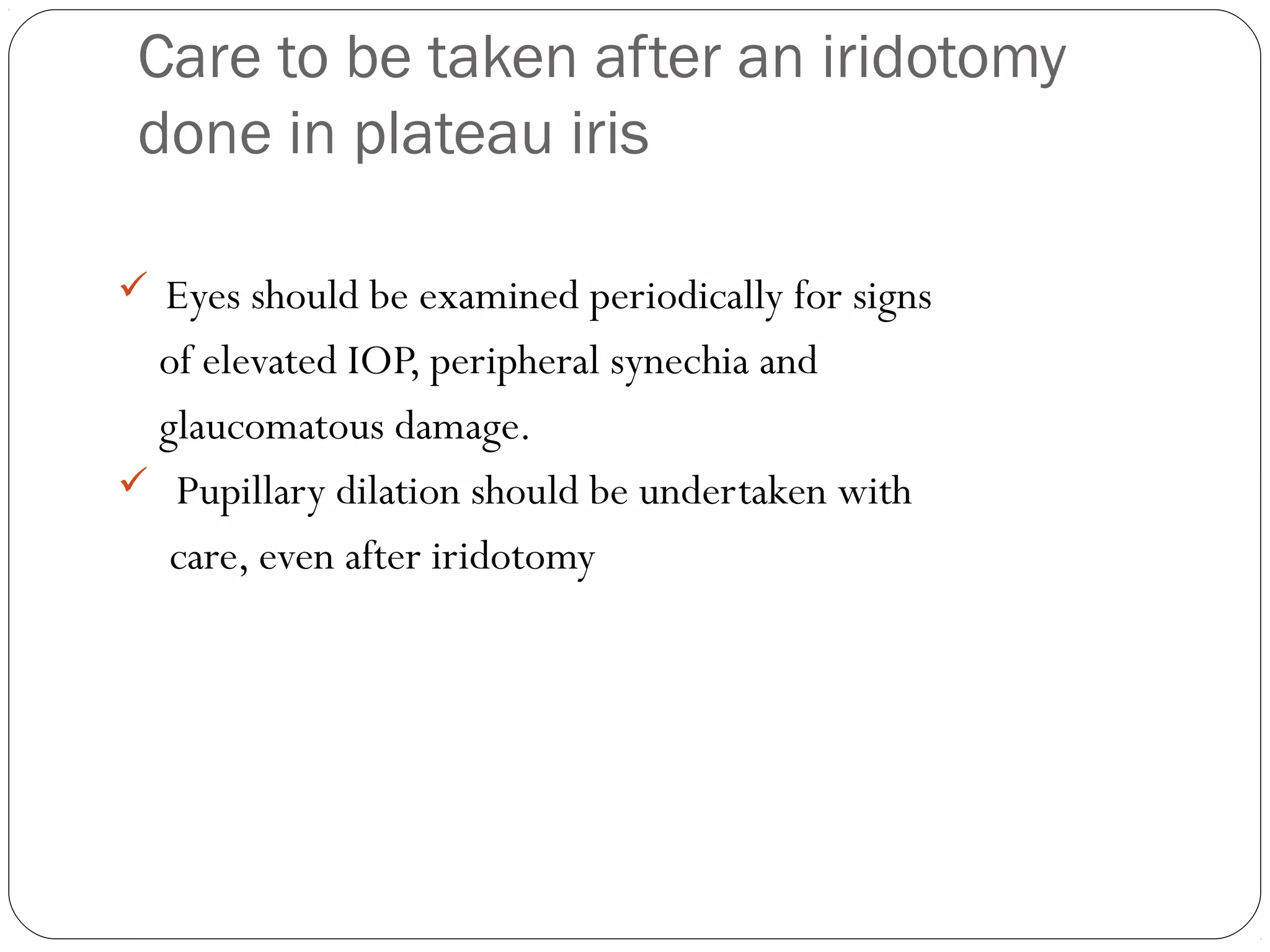 Care to be taken after an iridotomy
done in plateau iris
 Eyes should be examined periodically for signs
of elevated IOP, peripheral synechia and
glaucomatous damage.
 Pupillary dilation should be undertaken with
care, even after iridotomy
 