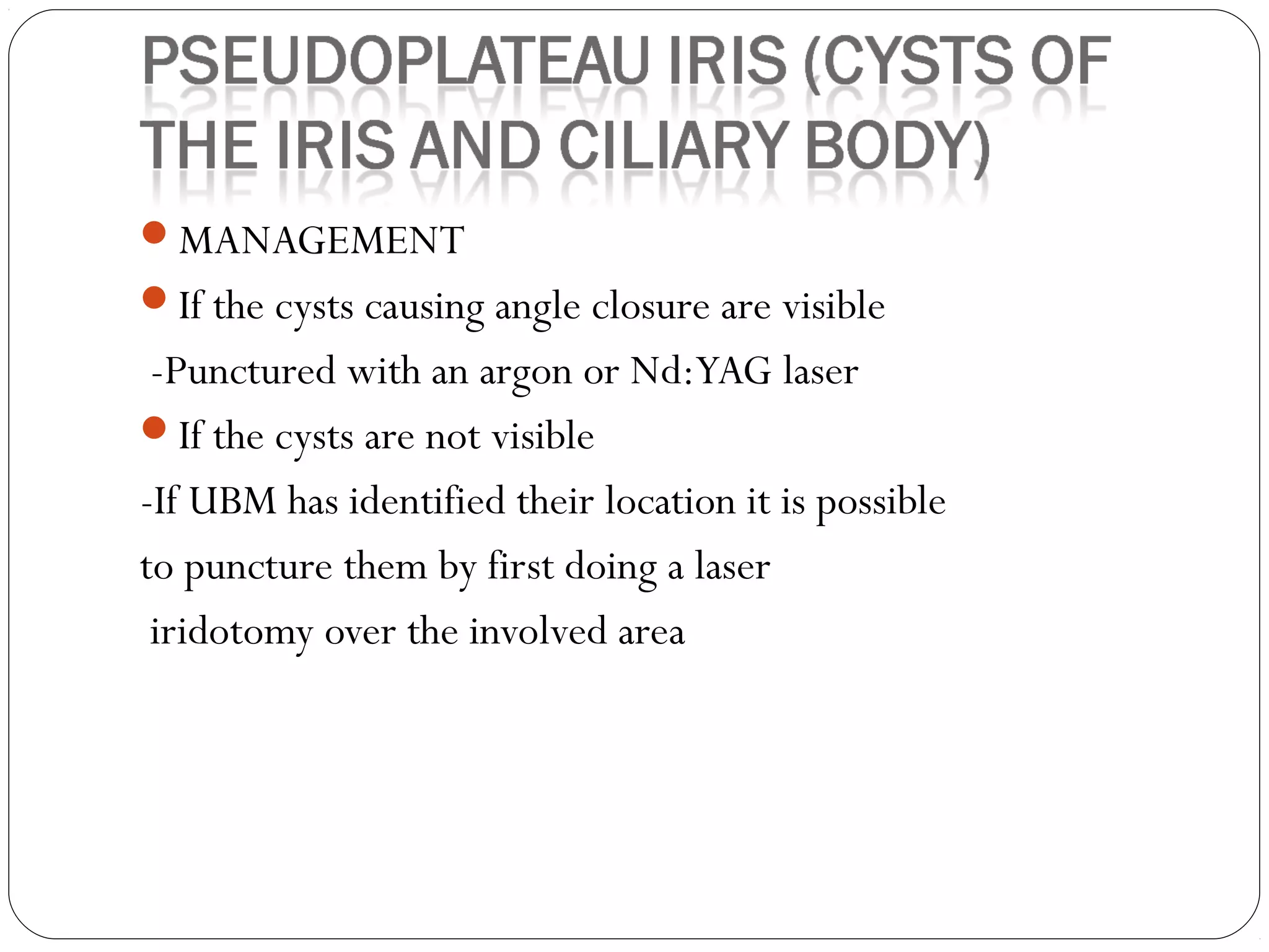 MANAGEMENT
If the cysts causing angle closure are visible
-Punctured with an argon or Nd:YAG laser
If the cysts are not visible
-If UBM has identified their location it is possible
to puncture them by first doing a laser
iridotomy over the involved area
 