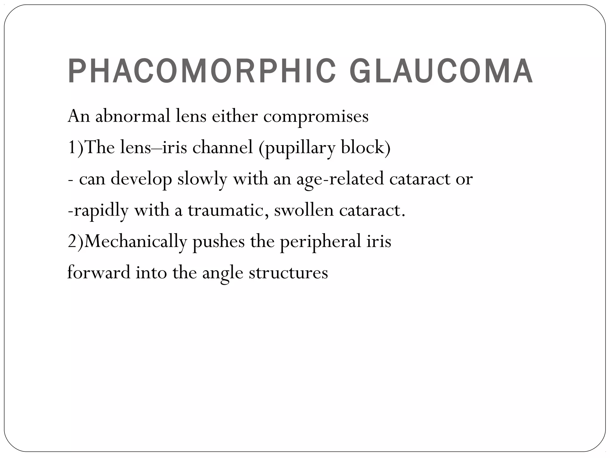 PHACOMORPHIC GLAUCOMA
An abnormal lens either compromises
1)The lens–iris channel (pupillary block)
- can develop slowly with an age-related cataract or
-rapidly with a traumatic, swollen cataract.
2)Mechanically pushes the peripheral iris
forward into the angle structures
 