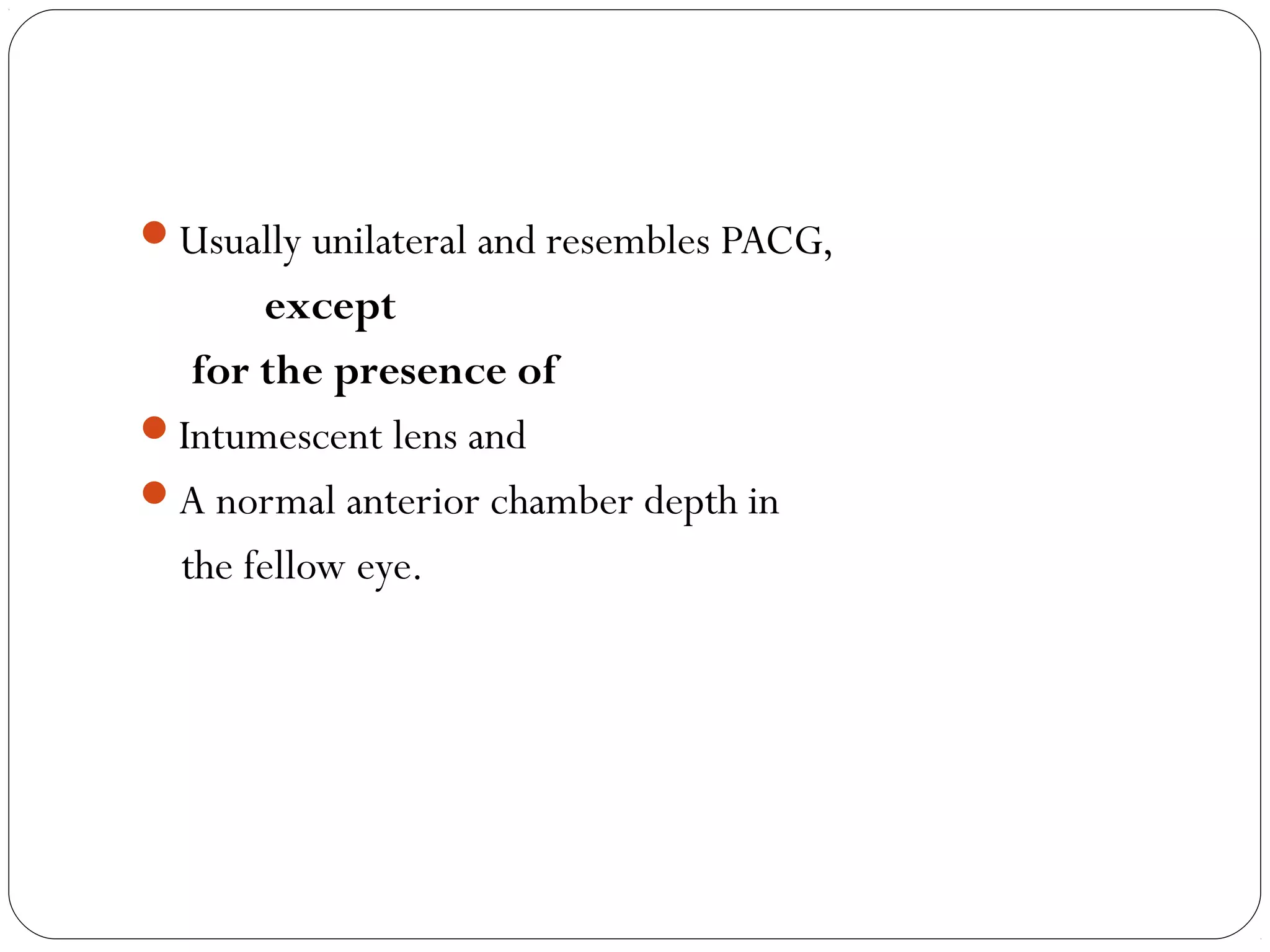 Usually unilateral and resembles PACG,
except
for the presence of
Intumescent lens and
A normal anterior chamber depth in
the fellow eye.
 