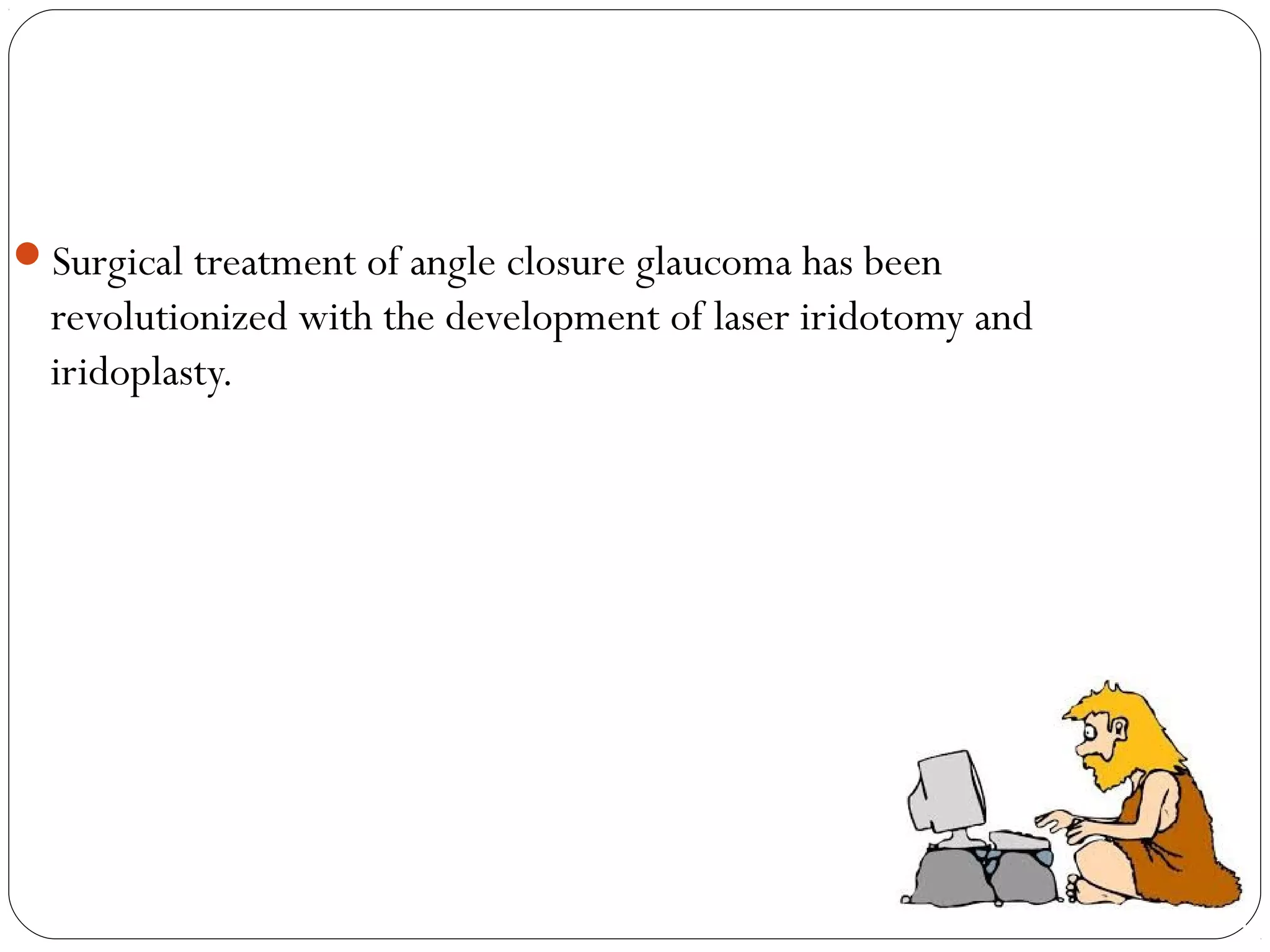 Surgical treatment of angle closure glaucoma has been
revolutionized with the development of laser iridotomy and
iridoplasty.
 