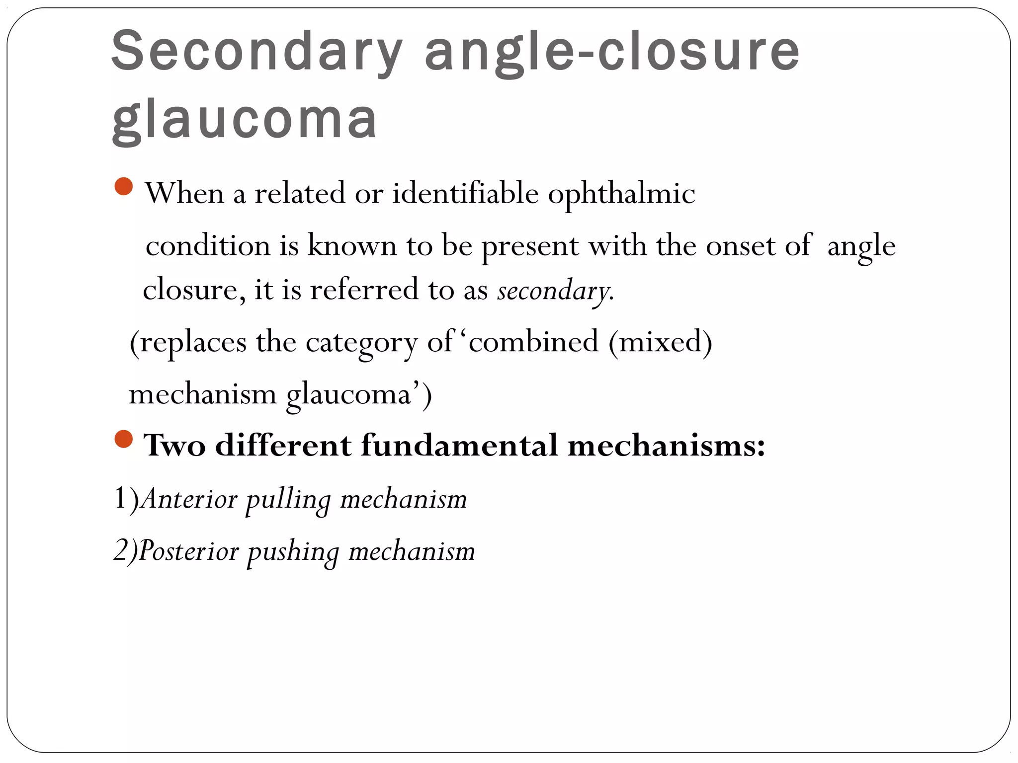 Secondary angle-closure
glaucoma
When a related or identifiable ophthalmic
condition is known to be present with the onset of angle
closure, it is referred to as secondary.
(replaces the category of‘combined (mixed)
mechanism glaucoma’)
Two different fundamental mechanisms:
1)Anterior pulling mechanism
2)Posterior pushing mechanism
 