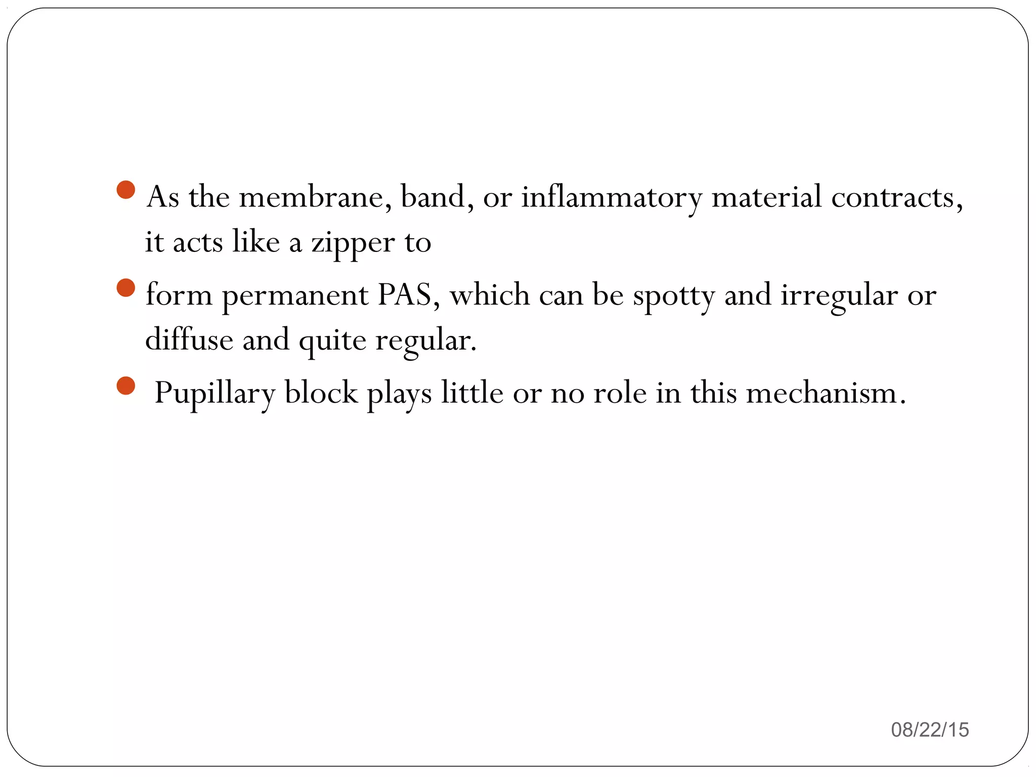 As the membrane, band, or inflammatory material contracts,
it acts like a zipper to
form permanent PAS, which can be spotty and irregular or
diffuse and quite regular.
 Pupillary block plays little or no role in this mechanism.
08/22/15
 