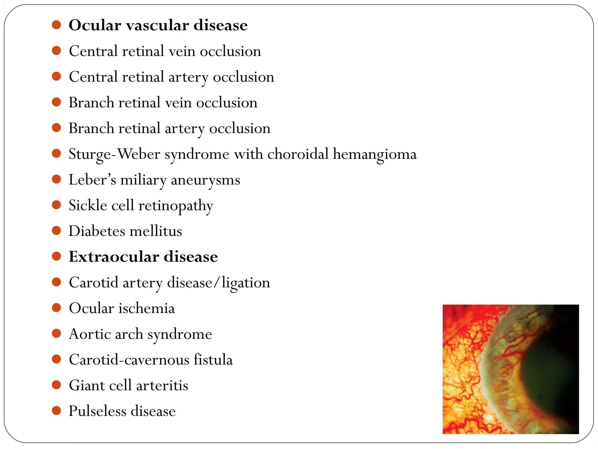 Ocular vascular disease
Central retinal vein occlusion
Central retinal artery occlusion
Branch retinal vein occlusion
Branch retinal artery occlusion
Sturge-Weber syndrome with choroidal hemangioma
Leber’s miliary aneurysms
Sickle cell retinopathy
Diabetes mellitus
Extraocular disease
Carotid artery disease/ligation
Ocular ischemia
Aortic arch syndrome
Carotid-cavernous fistula
Giant cell arteritis
Pulseless disease
08/22/15
 
