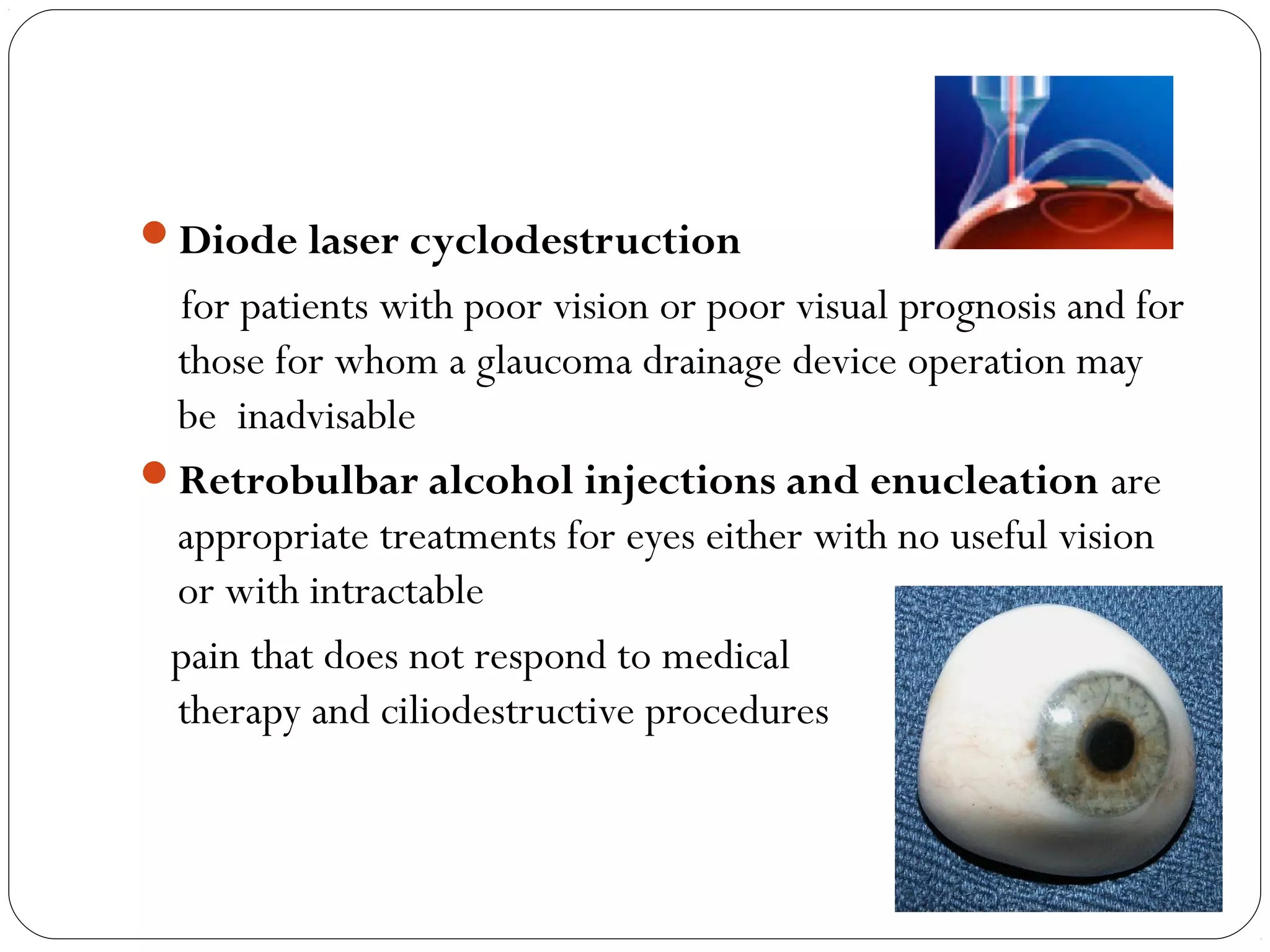 Diode laser cyclodestruction
for patients with poor vision or poor visual prognosis and for
those for whom a glaucoma drainage device operation may
be inadvisable
Retrobulbar alcohol injections and enucleation are
appropriate treatments for eyes either with no useful vision
or with intractable
pain that does not respond to medical
therapy and ciliodestructive procedures
 