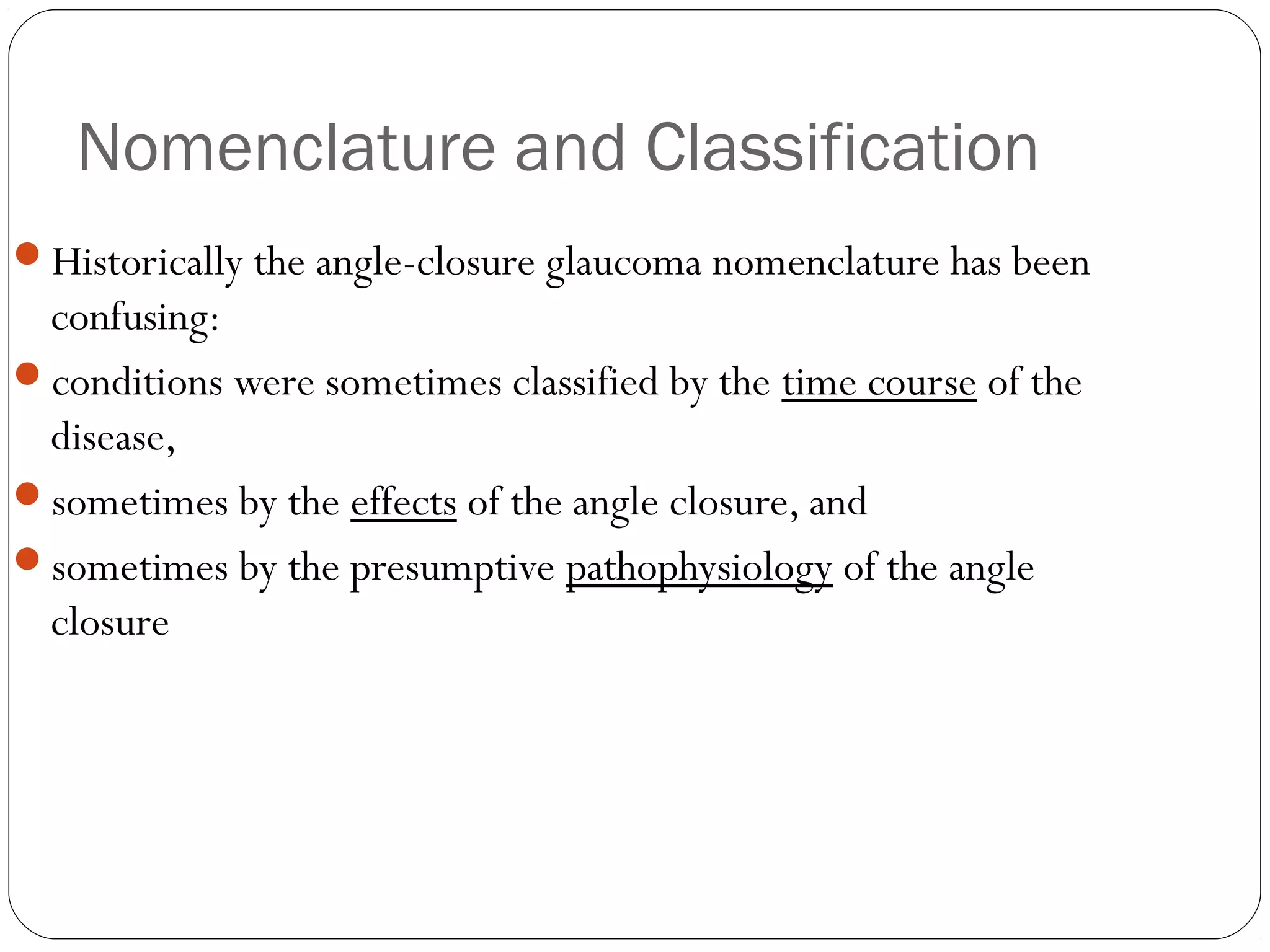 Nomenclature and Classification
Historically the angle-closure glaucoma nomenclature has been
confusing:
conditions were sometimes classified by the time course of the
disease,
sometimes by the effects of the angle closure, and
sometimes by the presumptive pathophysiology of the angle
closure
 