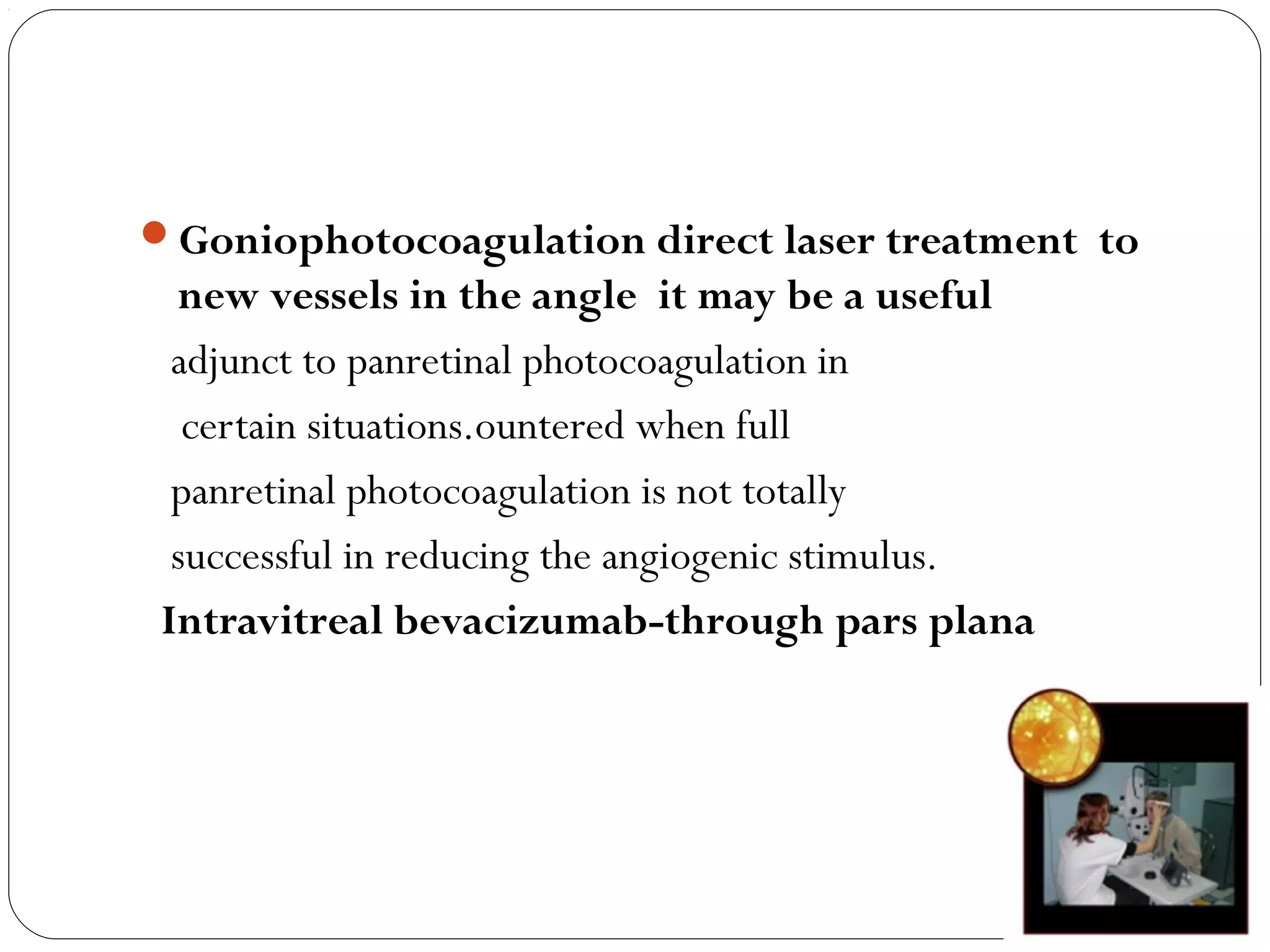 Goniophotocoagulation direct laser treatment to
new vessels in the angle it may be a useful
adjunct to panretinal photocoagulation in
certain situations.ountered when full
panretinal photocoagulation is not totally
successful in reducing the angiogenic stimulus.
Intravitreal bevacizumab-through pars plana
 