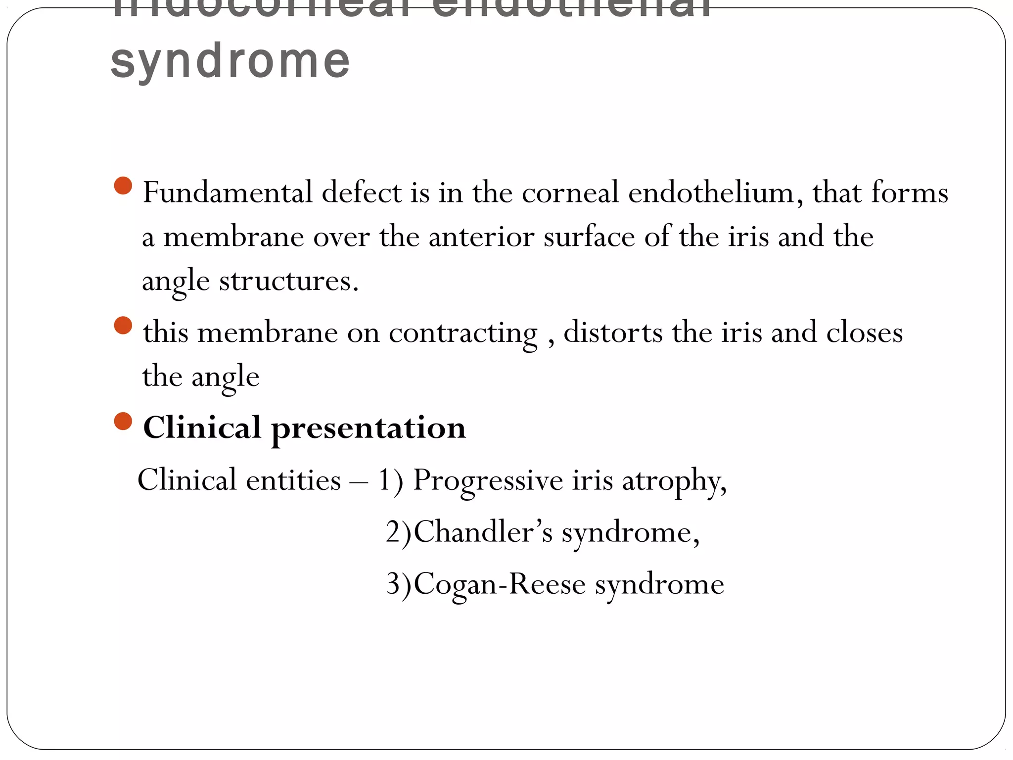 Iridocorneal endothelial
syndrome
Fundamental defect is in the corneal endothelium, that forms
a membrane over the anterior surface of the iris and the
angle structures.
this membrane on contracting , distorts the iris and closes
the angle
Clinical presentation
Clinical entities – 1) Progressive iris atrophy,
2)Chandler’s syndrome,
3)Cogan-Reese syndrome
 